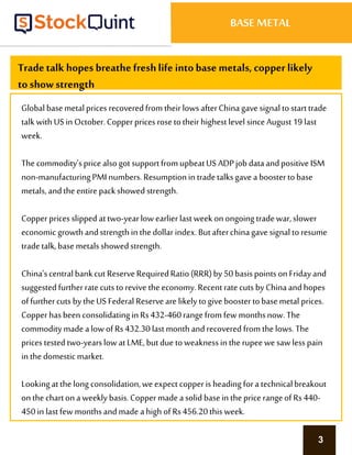 3
BASE METAL
Tradetalk hopes breathe freshlife into base metals, copper likely
to show strength
Global basemetalprices recoveredfromtheirlows afterChinagave signal tostarttrade
talkwithUS in October.Copperprices rosetotheir highest level sinceAugust19 last
week.
The commodity’spricealsogot supportfromupbeatUS ADPjob dataandpositive ISM
non-manufacturingPMI numbers.Resumptionin tradetalksgavea boostertobase
metals,andthe entirepackshowed strength.
Copperprices slipped attwo-yearlow earlierlastweek onongoing tradewar,slower
economic growthandstrengthin thedollarindex. Butafterchinagave signal toresume
tradetalk,basemetals showedstrength.
China’scentralbankcut ReserveRequiredRatio(RRR)by50 basispointsonFridayand
suggested furtherratecutstorevive theeconomy.Recentratecuts byChinaandhopes
offurthercuts bytheUS Federal Reservearelikely togive boostertobasemetal prices.
Copperhasbeen consolidatingin Rs432-460rangefromfew monthsnow.The
commoditymade alow ofRs432.30lastmonthandrecovered fromthelows.The
prices testedtwo-yearslowatLME,butdue toweaknessin therupeewesawless pain
in thedomesticmarket.
Lookingatthe long consolidation,weexpect copperis heading fora technicalbreakout
onthe charton aweekly basis.Coppermade asolid basein thepricerangeof Rs440-
450in lastfew monthsandmade ahigh of Rs456.20this week.
 