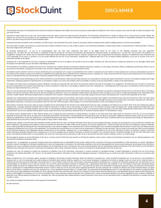 The information and views in this website & all the services we provide are believed to be reliable, but we do not accept any responsibility (or liability) for errors of fact or opinion. Users have the right to choose the product/s that
suits them the most.
Investment in equity shares has its own risks. Sincere efforts have been made to present the right investment perspective. The information contained herein is based on analysis and on sources that we consider reliable. We,
however, do not vouch for the consistency or the completeness thereof. This material is for personal information and we are not responsible for any loss incurred due to it & take no responsibility whatsoever for any financial
profits or loss which may arise from the recommendations above.
Investment bulls does not purport to be an invitation or an offer to buy or sell any financial instrument. Analyst or any person related to investment bulls might be holding positions in the stocks recommended.
Our clients (paid or unpaid), any third party or anyone else have no rights to forward or share our calls or SMS or reports or any information provided by us to/with anyone which is received directly or indirectly by them. If found so
then serious legal actions can be taken.
By accessing stockquint.com or any of its associate/group sites, you have read, understood and agree to be legally bound by the terms of the following disclaimer and user agreement.
stockquint.com has taken due care and caution in compilation of data for its web site. The views and investment tips expressed by investment experts on stockquint.com are their own, and not that of the website or its
management. stockquint.com advises users to check with certified experts before taking any investment decision. However, stockquint.com does not guarantee the consistency, adequacy or completeness of any information and
is not responsible for any errors or omissions or for the results obtained from the use of such information. stockquint.com especially states that it has no financial liability whatsoever to any user on account of the use of
information provided on its website.
stockquint.com is not responsible for any errors, omissions or representations on any of our pages or on any links on any of our pages. stockquint.com does not endorse in anyway any advertisers on our web pages. Please verify
the veracity of all information on your own before undertaking any alliance.
The information on this website is updated from time to time. stockquint.com however excludes any warranties (whether expressed or implied), as to the quality, consistency, efficacy, completeness, performance, fitness or any of
the contents of the website, including (but not limited) to any comments, feedback and advertisements contained within the site.
This website contains material in the form of inputs submitted by users and stockquint.com accepts no responsibility for the content or consistency of such content nor does stockquint.com make any representations by virtue of
the contents of this website in respect of the existence or availability of any goods and services advertised in the contributory sections. stockquint.com makes no warranty that the contents of the website are free from infection by
viruses or anything else which has contaminating or destructive properties and shall have no liability in respect thereof.
Part of this website contains advertising and other material submitted to us by third parties. Kindly note that those advertisers are responsible for ensuring that material submitted for inclusion on the website complies with all legal
requirements. Although acceptance of advertisements on the website is subject to our terms and conditions which are available on request, we do not accept liability in respect of any advertisements.
This website will contain articles contributed by several individuals. The views are exclusively their own and do not necessarily represent the views of the website or its management. The linked sites are not under our control and
we are not responsible for the contents of any linked site or any link contained in a linked site, or any changes or updates to such sites. stockquint.com is providing these links to you only as a convenience, and the inclusion of any
link does not imply endorsement by us of the site.
There are risks associated with utilizing internet and short messaging system (SMS) based information and research dissemination services. Subscribers are advised to understand that the services can fail due to failure of hardware,
software, and internet connection. While we ensure that the messages are delivered in time to the subscribers mobile network, the delivery of these messages to the customer's mobile phone/handset is the responsibility of the
customer's mobile network. SMS may be delayed and/or not delivered to the customer's mobile phone/handset on certain days, owing to technical reasons and stockquint.com cannot be held responsible for the same.
stockquint.com hereby expressly disclaims any implied warranties imputed by the laws of any jurisdiction. We consider ourselves and intend to be subject to the jurisdiction only of the court of Chennai in India. If you don't agree
with any of our disclaimers above please do not read the material on any of our pages. This site is specifically for users in the territory of India. Although the access to users outside India is not denied, stockquint.com shall have no
legal liabilities whatsoever in any laws of any jurisdiction other than India. We reserve the right to make changes to our site and these disclaimers, terms, and conditions at any time.
Stock trading is inherently risky and you agree to assume complete and full responsibility for the outcomes of all trading decisions that you make, including but not limited to loss of capital. None of the stock trading calls made by
stockquint.com and group companies associated with it should be construed as an offer to buy or sell securities, nor advice to do so. All comments and posts made by stockquint.com , group companies associated with it and
employees/owners are for information purposes only and under no circumstances should be used for actual trading. Under no circumstances should any person at this site make trading decisions based solely on the information
discussed herein. We are not a qualified financial advisor and you should not construe any information discussed herein to constitute investment advice. It is informational in nature.
You should consult a qualified broker or other financial advisor prior to making any actual investment or trading decisions. You agree to not make actual stock trades based on comments on the site, nor on any techniques
presented nor discussed in this site or any other form of information presentation. All information is for educational and informational use only. You agree to consult with a registered investment advisor, which we are not, prior to
making any trading decision of any kind. Hypothetical or simulated performance results have certain inherent limitations. Unlike an actual performance record, simulated results do not represent actual trading. No representation is
being made that any account will or is likely to achieve profits or losses similar to those shown.
stockquint.com operates a real time chat room intended to provide a private forum for users to exchange information and to discuss various investing techniques. You agree, by accessing this or any associated site, stockquint.com
bears no liability for any postings on the website or actions of associate site. We reserve the right to deny service to anyone. You, and not stockquint.com , assume the entire cost and risk of any trading you choose to undertake.
You are solely responsible for making your own investment decisions. If you choose to engage in such transactions with or without seeking advice from a licensed and qualified financial advisor or entity, then such decision and any
consequences flowing there from are your sole responsibility. The information and commentaries are not meant to be an endorsement or offering of any stock purchase. They are meant to be a guide only, which must be tempered
by the investment experience and independent decision making process of the subscriber. stockquint.com or any employees are in no way liable for the use of the information by others in investing or trading in investment
vehicles utilizing the principles disclosed herein. stockquint.com or any of its employees do not represent themselves as acting in the position of an investment advisor or investment manager for the use of the information in this
service. The materials and information in, and provided by, this site are not, and should not be construed as an offer to buy or sell any of the securities named in materials, services, or on-line postings.
We encourage all investors to use the information on the site as a resource only to further their own research on all featured companies, stocks, sectors, markets and information presented on the site. Nothing published on this
site should be considered as investment advice.
stockquint.com , its management, its associate companies and/or their employees take no responsibility for the veracity, validity and the correctness of the expert recommendations or other information or research. Although we
attempt to research thoroughly on information provided herein, there are no guarantees in consistency. The information presented on the site has been gathered from various sources believed to be providing correct information.
stockquint.com , group, companies, associates and/or employees are not responsible for errors, inaccuracies if any in the content provided on the site. Any prediction made on the direction of the stock market or on the direction of
individual stocks may prove to be incorrect. Users/visitors are expected to refer to other investment resources to verify the consistency of the data posted on this site on their own.
stockquint.com does not represent or endorse the consistency or reliability of any of the information, conversation, or content contained on, distributed through, or linked, downloaded or accessed from any of the services
contained on this website (hereinafter, the "service"), nor the quality of any products, information or other materials displayed, purchased, or obtained by you as a result of any other information or offer by or in connection with
the service.
Neither stockquint.com nor its principals, agents, associates or employees, are licensed to provide investment advice. No materials in stockquint.com , either on behalf of stockquint.com or any site host, or any participant in
stockquint.com or any of its associated sites should be taken as investment advice directly, indirectly, implicitly, or in any manner whatsoever, including but not limited to trading of stocks on a short term or long term basis, or
trading of any financial instruments whatsoever. Past performance is not an indicator of future returns. All the analyst commentary provided on stockquint.com is provided for information purposes only. This information is not a
recommendation or solicitation to buy or sell any securities. Your use of this and all information contained on stockquint.com is governed by these terms and conditions of use. This material is based upon information that we
consider reliable, but we do not represent that it is consistent or complete, and that it should be relied upon, as such. You should not rely solely on the information in making any investment. Rather, you should use the information
only as a starting point for doing additional independent research in order to allow you to form your own opinion regarding investments. By using stockquint.com including any software and content contained therein, you agree
that use of the service is entirely at your own risk. stockquint.com is not a registered investment advisor or a broker dealer. You understand and acknowledge that there is a very high degree of risk involved in trading securities.
Past results of any trader published on this website are not an indicator of future returns by that trader, and are not an indicator of future returns which be realized by you. Any information, opinions, advice or offers posted by any
person or entity logged in to stockquint.com or any of its associated sites is to be construed as public conversation only. stockquint.com m makes no warranties and gives no assurances regarding the truth, timeliness, reliability, or
good faith of any material posted on stockquint.com . stockquint.com does not warranties that trading methods or systems presented in their services or the information herein, or obtained from advertisers or members will result
in profits or losses.
Any surfing and reading of the information is the acceptance of this disclaimer.
All rights reserved.
DISCLAIMER
4
 