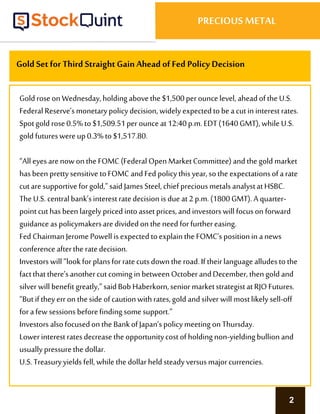 2
PRECIOUS METAL
Gold Setfor Third StraightGain Ahead of Fed Policy Decision
Gold roseonWednesday,holding abovethe $1,500perouncelevel, aheadofthe U.S.
Federal Reserve’smonetarypolicydecision, widely expectedto beacutin interest rates.
Spotgold rose0.5%to $1,509.51perounceat12:40p.m.EDT(1640GMT), while U.S.
gold futureswereup0.3% to$1,517.80.
“All eyesarenowonthe FOMC (Federal Open MarketCommittee)andthe gold market
hasbeen prettysensitive toFOMC andFed policythis year,sothe expectationsofarate
cutaresupportiveforgold,”said JamesSteel, chief preciousmetals analystatHSBC.
The U.S.centralbank’sinterestratedecision is dueat2 p.m.(1800GMT). A quarter-
pointcuthasbeen largely priced intoassetprices,andinvestors will focuson forward
guidanceaspolicymakersaredividedonthe need forfurthereasing.
Fed ChairmanJeromePowell isexpectedtoexplainthe FOMC’spositionin anews
conferenceafterthe ratedecision.
Investors will “lookforplansforratecutsdowntheroad.If theirlanguage alludesto the
factthatthere’sanothercut coming in between OctoberandDecember, thengold and
silver will benefit greatly,”saidBobHaberkorn,senior marketstrategistatRJOFutures.
“Butif theyerron theside ofcautionwithrates,gold andsilver will mostlikely sell-off
forafew sessions beforefinding somesupport.”
Investors alsofocusedonthe BankofJapan’spolicymeeting onThursday.
Lowerinterestratesdecreasethe opportunitycostofholding non-yieldingbullion and
usuallypressurethe dollar.
U.S. Treasuryyields fell, while the dollarheld steadyversus majorcurrencies.
 