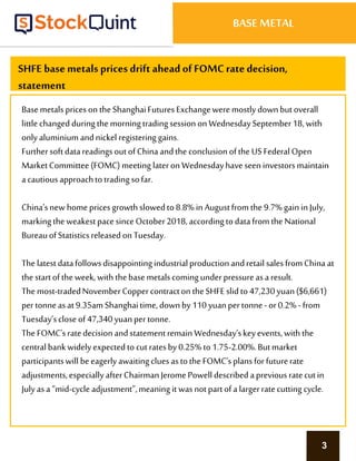 3
BASE METAL
SHFE base metals prices drift ahead of FOMCrate decision,
statement
Basemetals priceson theShanghaiFutures Exchangeweremostlydownbutoverall
little changed duringthe morningtradingsession onWednesdaySeptember18, with
only aluminium andnickel registering gains.
FurthersoftdatareadingsoutofChinaandthe conclusionofthe US Federal Open
MarketCommittee(FOMC) meeting lateron Wednesdayhaveseen investorsmaintain
acautiousapproachtotradingsofar.
China’snew home pricesgrowthslowedto8.8% in Augustfromthe 9.7%gain in July,
markingthe weakestpacesinceOctober2018,accordingtodatafromthe National
BureauofStatisticsreleased onTuesday.
The latestdatafollowsdisappointingindustrialproductionandretailsalesfromChina at
the startoftheweek, with thebasemetalscoming underpressureasa result.
The most-tradedNovemberCoppercontracton theSHFE slid to 47,230yuan($6,661)
pertonneasat9.35amShanghaitime,downby110 yuanpertonne- or0.2%- from
Tuesday’scloseof 47,340yuanpertonne.
The FOMC’sratedecision andstatementremain Wednesday’skeyevents,with the
centralbankwidely expectedto cutratesby0.25%to1.75-2.00%.Butmarket
participantswill beeagerlyawaitingclues astothe FOMC’splansforfuturerate
adjustments,especially afterChairmanJeromePowell describedaprevious ratecutin
July asa“mid-cycleadjustment”,meaning it wasnotpartofa largerratecutting cycle.
 