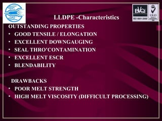 LLDPE -Characteristics
OUTSTANDING PROPERTIES
• GOOD TENSILE / ELONGATION
• EXCELLENT DOWNGAUGING
• SEAL THRO’CONTAMINATION
• EXCELLENT ESCR
• BLENDABILITY
DRAWBACKS
• POOR MELT STRENGTH
• HIGH MELT VISCOSITY (DIFFICULT PROCESSING)
 