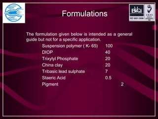 Formulations
The formulation given below is intended as a general
guide but not for a specific application.
Suspension polymer ( K- 65) 100
DIOP 40
Trixylyl Phosphate 20
China clay 20
Tribasic lead sulphate 7
Staeric Acid 0.5
Pigment 2
 