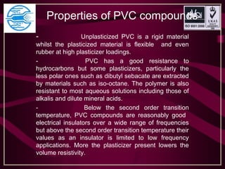 Properties of PVC compounds
- Unplasticized PVC is a rigid material
whilst the plasticized material is flexible and even
rubber at high plasticizer loadings.
- PVC has a good resistance to
hydrocarbons but some plasticizers, particularly the
less polar ones such as dibutyl sebacate are extracted
by materials such as iso-octane. The polymer is also
resistant to most aqueous solutions including those of
alkalis and dilute mineral acids.
- Below the second order transition
temperature, PVC compounds are reasonably good
electrical insulators over a wide range of frequencies
but above the second order transition temperature their
values as an insulator is limited to low frequency
applications. More the plasticizer present lowers the
volume resistivity.
 
