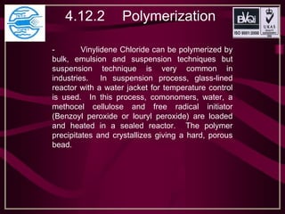 4.12.2 Polymerization
- Vinylidene Chloride can be polymerized by
bulk, emulsion and suspension techniques but
suspension technique is very common in
industries. In suspension process, glass-lined
reactor with a water jacket for temperature control
is used. In this process, comonomers, water, a
methocel cellulose and free radical initiator
(Benzoyl peroxide or louryl peroxide) are loaded
and heated in a sealed reactor. The polymer
precipitates and crystallizes giving a hard, porous
bead.
 