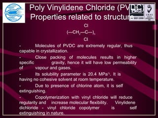 Poly Vinylidene Chloride (PVDC)
Properties related to structure
Cl
(—CH2
—C—)n
Cl
- Molecules of PVDC are extremely regular, thus
capable in crystallization.
- Close packing of molecules results in higher
specific gravity, hence it will have low permeability
of vapour and gases.
- Its solubility parameter is 20.4 MPa½
. It is
having no cohesive solvent at room temperature.
- Due to presence of chlorine atom, it is self
extinguishing.
- Copolymerization with vinyl chloride will reduce
regularity and increase molecular flexibility. Vinylidene
dichloride - vinyl chloride copolymer is self
extinguishing in nature.
 