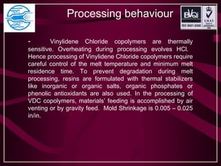 Processing behaviour
- Vinylidene Chloride copolymers are thermally
sensitive. Overheating during processing evolves HCl.
Hence processing of Vinylidene Chloride copolymers require
careful control of the melt temperature and minimum melt
residence time. To prevent degradation during melt
processing, resins are formulated with thermal stabilizers
like inorganic or organic salts, organic phosphates or
phenolic antioxidants are also used. In the processing of
VDC copolymers, materials’ feeding is accomplished by air
venting or by gravity feed. Mold Shrinkage is 0.005 – 0.025
in/in.
 