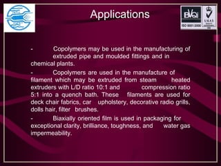 Applications
- Copolymers may be used in the manufacturing of
extruded pipe and moulded fittings and in
chemical plants.
- Copolymers are used in the manufacture of
filament which may be extruded from steam heated
extruders with L/D ratio 10:1 and compression ratio
5:1 into a quench bath. These filaments are used for
deck chair fabrics, car upholstery, decorative radio grills,
dolls hair, filter brushes.
- Biaxially oriented film is used in packaging for
exceptional clarity, brilliance, toughness, and water gas
impermeability.
 