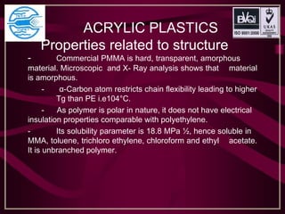 ACRYLIC PLASTICS
Properties related to structure
- Commercial PMMA is hard, transparent, amorphous
material. Microscopic and X- Ray analysis shows that material
is amorphous.
- α-Carbon atom restricts chain flexibility leading to higher
Tg than PE i.e104°C.
- As polymer is polar in nature, it does not have electrical
insulation properties comparable with polyethylene.
- Its solubility parameter is 18.8 MPa ½, hence soluble in
MMA, toluene, trichloro ethylene, chloroform and ethyl acetate.
It is unbranched polymer.
 