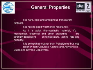 General Properties
- It is hard, rigid and amorphous transparent
material.
- It is having good weathering resistance.
- As it is polar thermoplastic material, it’s
mechanical, electrical and other properties are
strongly dependent on temperature, testing rate and
humidity.
- It is somewhat tougher than Polystyrene but less
tougher than Cellulose Acetate and Acrylonitrile
Butadiene Styrene Copolymer.
 