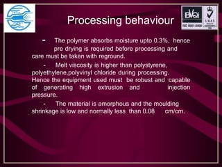Processing behaviour
- The polymer absorbs moisture upto 0.3%, hence
pre drying is required before processing and
care must be taken with reground.
- Melt viscosity is higher than polystyrene,
polyethylene,polyvinyl chloride during processing.
Hence the equipment used must be robust and capable
of generating high extrusion and injection
pressure.
- The material is amorphous and the moulding
shrinkage is low and normally less than 0.08 cm/cm.
 