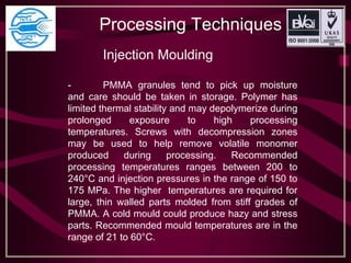 Processing Techniques
Injection Moulding
- PMMA granules tend to pick up moisture
and care should be taken in storage. Polymer has
limited thermal stability and may depolymerize during
prolonged exposure to high processing
temperatures. Screws with decompression zones
may be used to help remove volatile monomer
produced during processing. Recommended
processing temperatures ranges between 200 to
240°C and injection pressures in the range of 150 to
175 MPa. The higher temperatures are required for
large, thin walled parts molded from stiff grades of
PMMA. A cold mould could produce hazy and stress
parts. Recommended mould temperatures are in the
range of 21 to 60°C.
 