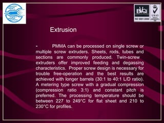   Extrusion
- PMMA can be processed on single screw or
multiple screw extruders. Sheets, rods, tubes and
sections are commonly produced. Twin-screw
extruders offer improved feeding and degassing
characteristics. Proper screw design is necessary for
trouble free-operation and the best results are
achieved with longer barrels (30:1 to 40:1 L/D ratio).
A metering type screw with a gradual compression
(compression ratio 3:1) and constant pitch is
preferred. The processing temperature should be
between 227 to 249°C for flat sheet and 210 to
230°C for profiles.
 