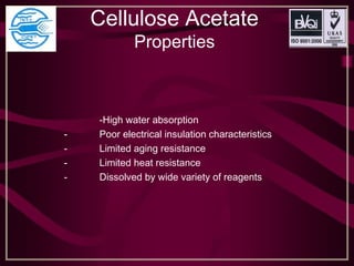 Cellulose Acetate
Properties
-High water absorption
- Poor electrical insulation characteristics
- Limited aging resistance
- Limited heat resistance
- Dissolved by wide variety of reagents
 