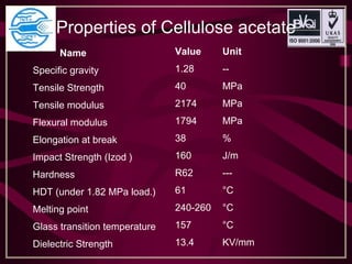 Properties of Cellulose acetate
Name Value Unit
Specific gravity 1.28 --
Tensile Strength 40 MPa
Tensile modulus 2174 MPa
Flexural modulus 1794 MPa
Elongation at break 38 %
Impact Strength (Izod ) 160 J/m
Hardness R62 ---
HDT (under 1.82 MPa load.) 61 °C
Melting point 240-260 °C
Glass transition temperature 157 °C
Dielectric Strength 13.4 KV/mm
 