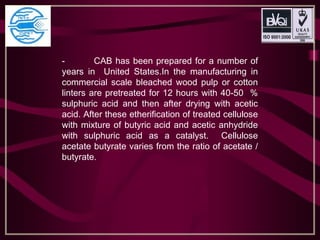 - CAB has been prepared for a number of
years in United States.In the manufacturing in
commercial scale bleached wood pulp or cotton
linters are pretreated for 12 hours with 40-50 %
sulphuric acid and then after drying with acetic
acid. After these etherification of treated cellulose
with mixture of butyric acid and acetic anhydride
with sulphuric acid as a catalyst. Cellulose
acetate butyrate varies from the ratio of acetate /
butyrate.
 