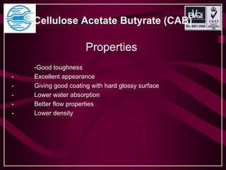 Cellulose Acetate Butyrate (CAB)
Properties
-Good toughness
- Excellent appearance
- Giving good coating with hard glossy surface
- Lower water absorption
- Better flow properties
- Lower density
 