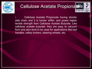 Cellulose Acetate Propionate
- Cellulose Acetate Propionate having shorter
side chain and it is harder stiffer, and poses higher
tensile strength than Cellulose Acetate Butyrate. Like
cellulose acetate butyrate, they are easy to vacuum
form and also tend to be used for applications like tool
handles, safety lockers, steering wheels, etc.
 