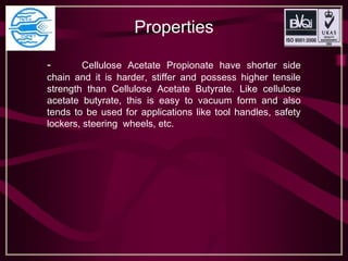 Properties
- Cellulose Acetate Propionate have shorter side
chain and it is harder, stiffer and possess higher tensile
strength than Cellulose Acetate Butyrate. Like cellulose
acetate butyrate, this is easy to vacuum form and also
tends to be used for applications like tool handles, safety
lockers, steering wheels, etc.
 