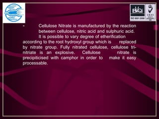 - Cellulose Nitrate is manufactured by the reaction
between cellulose, nitric acid and sulphuric acid.
It is possible to vary degree of etherification
according to the root hydroxyl group which is replaced
by nitrate group. Fully nitrated cellulose, cellulose tri-
nitriate is an explosive. Cellulose nitrate is
precipiticised with camphor in order to make it easy
processable.
 