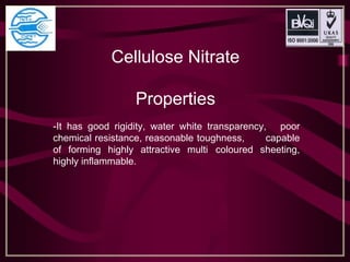 Cellulose Nitrate
Properties
-It has good rigidity, water white transparency, poor
chemical resistance, reasonable toughness, capable
of forming highly attractive multi coloured sheeting,
highly inflammable.
 