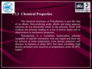 1.7.3 Chemical Properties
- The chemical resistance of Polyethylene is just like that
of an alkane. Non-oxidizing acids, alkalis and many aqueous
solutions do not chemically attack on the polymer. Nitric acid
oxidizes the polymer leading to a rise in power factor and to
deterioration in mechanical properties.
- Polyethylene is a crystalline hydrocarbon polymer
incapable of specific interaction with any liquid and there are
no solvents at room temperature. Low density polymers will
dissolve in benzene at about 60°C but more crystalline high
density polymers only dissolves at temperatures some 20-30°C
higher.
 