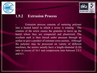 1.9.2 Extrusion Process
- Extrusion process consists of metering polymer
into a heated barrel in which a screw is rotating. The
rotation of the screw causes the granules to move up the
barrel where they are compacted and plasticized. The
resultant melt is then forced under pressure through an
orifice to give a product of constant cross-section. Although
the polymer may be processed on variety of different
machines, the screws usually have a length–diameter (L/D)
ratio in excess of 16:1 and compression ratio between 2.5:1
and 4:1.
 