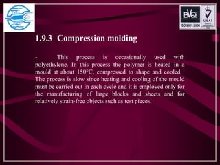 1.9.3 Compression molding
- This process is occasionally used with
polyethylene. In this process the polymer is heated in a
mould at about 150°C, compressed to shape and cooled.
The process is slow since heating and cooling of the mould
must be carried out in each cycle and it is employed only for
the manufacturing of large blocks and sheets and for
relatively strain-free objects such as test pieces.
 