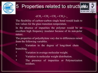 1.5 Properties related to structure
-(CH2
– CH2
– CH2
– CH2
) -n
The flexibility of carbon–carbon single bond would leads to
low values for the glass transition temperature.
In the absence of impurities the polymer would be an
excellent high frequency insulator because of its non-polar
nature.
The properties of polyethylene vary due to differences raised
from the following variables.
* Variation in the degree of long/short chain
branching.
* Variation in average molecular weight.
* Variation in molecular weight distribution.
* The presence of impurities or Polymerization
residues.
 