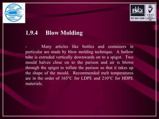1.9.4 Blow Molding
- Many articles like bottles and containers in
particular are made by blow molding technique. A hollow
tube is extruded vertically downwards on to a spigot. Two
mould halves close on to the parison and air is blown
through the spigot to inflate the parison so that it takes up
the shape of the mould. Recommended melt temperatures
are in the order of 165°C for LDPE and 210°C for HDPE
materials.
 