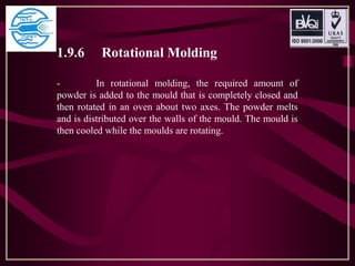 1.9.6 Rotational Molding
- In rotational molding, the required amount of
powder is added to the mould that is completely closed and
then rotated in an oven about two axes. The powder melts
and is distributed over the walls of the mould. The mould is
then cooled while the moulds are rotating.
 