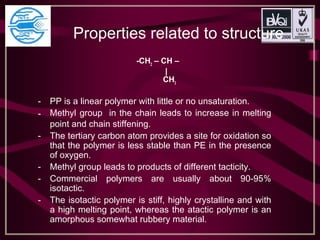Properties related to structure
-CH2
– CH –
|
CH3
- PP is a linear polymer with little or no unsaturation.
- Methyl group in the chain leads to increase in melting
point and chain stiffening.
- The tertiary carbon atom provides a site for oxidation so
that the polymer is less stable than PE in the presence
of oxygen.
- Methyl group leads to products of different tacticity.
- Commercial polymers are usually about 90-95%
isotactic.
- The isotactic polymer is stiff, highly crystalline and with
a high melting point, whereas the atactic polymer is an
amorphous somewhat rubbery material.
 