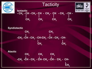 Tacticity
Isotactic
- CH2
- CH - CH2
- CH - CH2
- CH - CH2
- CH -
CH3
CH3
CH3
CH3
Syndiotactic
CH3
CH3
| |
-CH2
- CH - CH2
- CH-CH2
- CH - CH2
- CH-
| |
CH3
CH3
Atactic
CH3
CH3
CH3
| | |
-CH2
-CH - CH2
- CH- CH2
- CH - CH2
- CH-
|
CH3
 