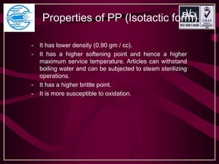 Properties of PP (Isotactic form)
- It has lower density (0.90 gm / cc).
- It has a higher softening point and hence a higher
maximum service temperature. Articles can withstand
boiling water and can be subjected to steam sterilizing
operations.
- It has a higher brittle point.
- It is more susceptible to oxidation.
 