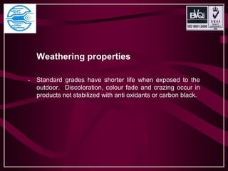 Weathering properties
- Standard grades have shorter life when exposed to the
outdoor. Discoloration, colour fade and crazing occur in
products not stabilized with anti oxidants or carbon black.
 