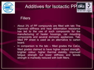 Additives for Isotactic PP
Fillers
- About 3% of PP compounds are filled with talc The
improved stiffness and heat deformation resistance
has led to the use of such compounds for the
manufacturing of heater housings, car mounting
components and several domestic appliances. Talc
filled PP sheet is used as an alternative to carton
board.
- In comparison to the talc – filled grades the CaCo3
filled grades claimed to have higher impact strength,
brighter colour, higher thermal stability, improved
fatigue strength but lower stiffness and tensile
strength is markedly reduced with both fillers.
 
