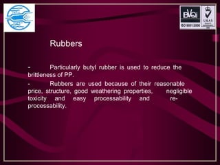 Rubbers
- Particularly butyl rubber is used to reduce the
brittleness of PP.
- Rubbers are used because of their reasonable
price, structure, good weathering properties, negligible
toxicity and easy processability and re-
processability.
 