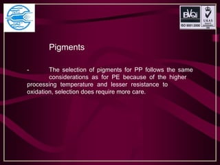 Pigments
- The selection of pigments for PP follows the same
considerations as for PE because of the higher
processing temperature and lesser resistance to
oxidation, selection does require more care.
 