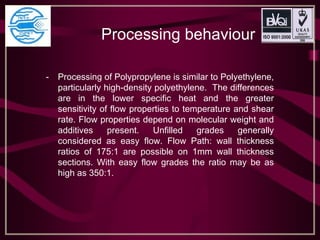 Processing behaviour
- Processing of Polypropylene is similar to Polyethylene,
particularly high-density polyethylene. The differences
are in the lower specific heat and the greater
sensitivity of flow properties to temperature and shear
rate. Flow properties depend on molecular weight and
additives present. Unfilled grades generally
considered as easy flow. Flow Path: wall thickness
ratios of 175:1 are possible on 1mm wall thickness
sections. With easy flow grades the ratio may be as
high as 350:1.
 