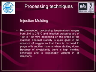 Processing techniques
Injection Molding
- Recommended processing temperatures ranges
from 210 to 275°C and injection pressures are of
150 to 180 MPa depending on the grade of the
material. Thermal stability is quite good in the
absence of oxygen so that there is no need to
purge with another material when shutting down.
Because of crystallanity there is high molding
shrinkage and is reasonably uniform in all
directions.
 