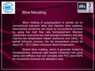 Blow Moulding
- Blow molding of polypropylene is carried out on
conventional extrusion blow and injection blow systems.
Nonoriented containers are made by conventional process
by using low melt flow rate homopolymers. Random
copolymers overcome low melt strength limitations and also
improve low temperature impact resistance and clarity. In
typical extrusion process, the die temperature should be
about 20 – 25°C below maximum barrel temperature.
- Stretch blow molding, which is generally limited to
homopolymers, produces light weight containers with good
clarity and stiffness that can compete with PVC and HDPE
for household chemical and detergent uses.
 