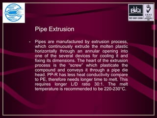 Pipe Extrusion
- Pipes are manufactured by extrusion process,
which continuously extrude the molten plastic
horizontally through an annular opening into
one of the several devices for cooling it and
fixing its dimensions. The heart of the extrusion
process is the “screw” which plasticate the
compound and conveys it through a pipe die
head. PP-R has less heat conductivity compare
to PE, therefore needs longer time to melt. This
requires longer L/D ratio 30:1. The melt
temperature is recommended to be 220-230°C.
 