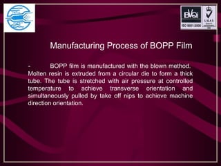 Manufacturing Process of BOPP Film
- BOPP film is manufactured with the blown method.
Molten resin is extruded from a circular die to form a thick
tube. The tube is stretched with air pressure at controlled
temperature to achieve transverse orientation and
simultaneously pulled by take off nips to achieve machine
direction orientation.
 