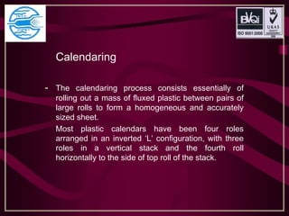 Calendaring
- The calendaring process consists essentially of
rolling out a mass of fluxed plastic between pairs of
large rolls to form a homogeneous and accurately
sized sheet.
Most plastic calendars have been four roles
arranged in an inverted ‘L’ configuration, with three
roles in a vertical stack and the fourth roll
horizontally to the side of top roll of the stack.
 