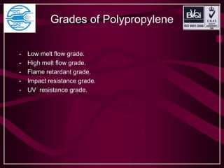 Grades of Polypropylene
- Low melt flow grade.
- High melt flow grade.
- Flame retardant grade.
- Impact resistance grade.
- UV resistance grade.
 