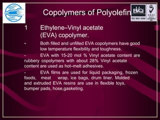 Copolymers of Polyolefin
1 Ethylene–Vinyl acetate
(EVA) copolymer.
- Both filled and unfilled EVA copolymers have good
low temperature flexibility and toughness.
- EVA with 15-20 mol % Vinyl acetate content are
rubbery copolymers with about 28% Vinyl acetate
content are used as hot–melt adhesives.
- EVA films are used for liquid packaging, frozen
foods, meat wrap, ice bags, drum liner. Molded
and extruded EVA resins are use in flexible toys,
bumper pads, hose,gasketing.
 
 