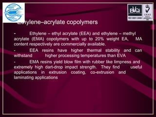 Ethylene–acrylate copolymers
- Ethylene – ethyl acrylate (EEA) and ethylene – methyl
acrylate (EMA) copolymers with up to 20% weight EA, MA
content respectively are commercially available.
- EEA resins have higher thermal stability and can
withstand higher processing temperatures than EVA
- EMA resins yield blow film with rubber like limpness and
extremely high dart-drop impact strength. They find useful
applications in extrusion coating, co-extrusion and
laminating applications
 