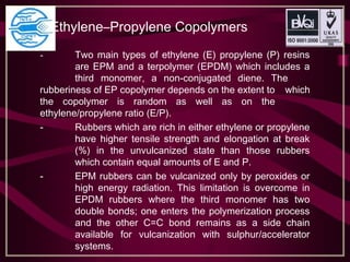 Ethylene–Propylene Copolymers
- Two main types of ethylene (E) propylene (P) resins
are EPM and a terpolymer (EPDM) which includes a
third monomer, a non-conjugated diene. The
rubberiness of EP copolymer depends on the extent to which
the copolymer is random as well as on the
ethylene/propylene ratio (E/P).
- Rubbers which are rich in either ethylene or propylene
have higher tensile strength and elongation at break
(%) in the unvulcanized state than those rubbers
which contain equal amounts of E and P.
- EPM rubbers can be vulcanized only by peroxides or
high energy radiation. This limitation is overcome in
EPDM rubbers where the third monomer has two
double bonds; one enters the polymerization process
and the other C=C bond remains as a side chain
available for vulcanization with sulphur/accelerator
systems.
 