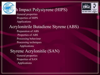 High Impact Polystyrene (HIPS)
General properties
Properties of HIPS
Applications
Acrylonitrile Butadiene Styrene (ABS)
Preparation of ABS
Properties of ABS
Processing behaviour
Processing techniques
Applications
Styrene Acrylonitile (SAN)
General properties
Properties of SAN
Applications
 