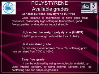 POLYSTYRENE
Available grades
General purpose polystyrene (GPPS)
Good balance is maintained to have good heat
resistance, reasonably high setting-up temperature, good
flow properties, and moderate impact strength.
 
High molecular weight polystyrene (HMPS)
HMPS gives strength without the loss of clarity.
 
Heat resistant grade
By reducing monomer from 5% to 0%, softening point
may be raised from 700
C to 1000
C.
 
Easy flow grade
It can be obtained by using low molecular material, by
using internal lubricant, by using external lubricant and by
controlling size and shape of granules.
 
