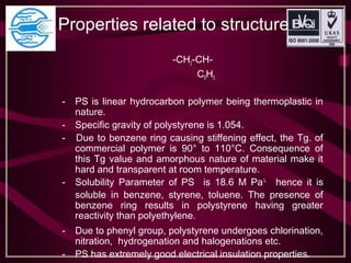 Properties related to structure
-CH2-CH-
C6H5
- PS is linear hydrocarbon polymer being thermoplastic in
nature.
- Specific gravity of polystyrene is 1.054.
- Due to benzene ring causing stiffening effect, the Tg. of
commercial polymer is 90° to 110°C. Consequence of
this Tg value and amorphous nature of material make it
hard and transparent at room temperature.
- Solubility Parameter of PS is 18.6 M Pa½
hence it is
soluble in benzene, styrene, toluene. The presence of
benzene ring results in polystyrene having greater
reactivity than polyethylene.
- Due to phenyl group, polystyrene undergoes chlorination,
nitration, hydrogenation and halogenations etc.
- PS has extremely good electrical insulation properties.
 